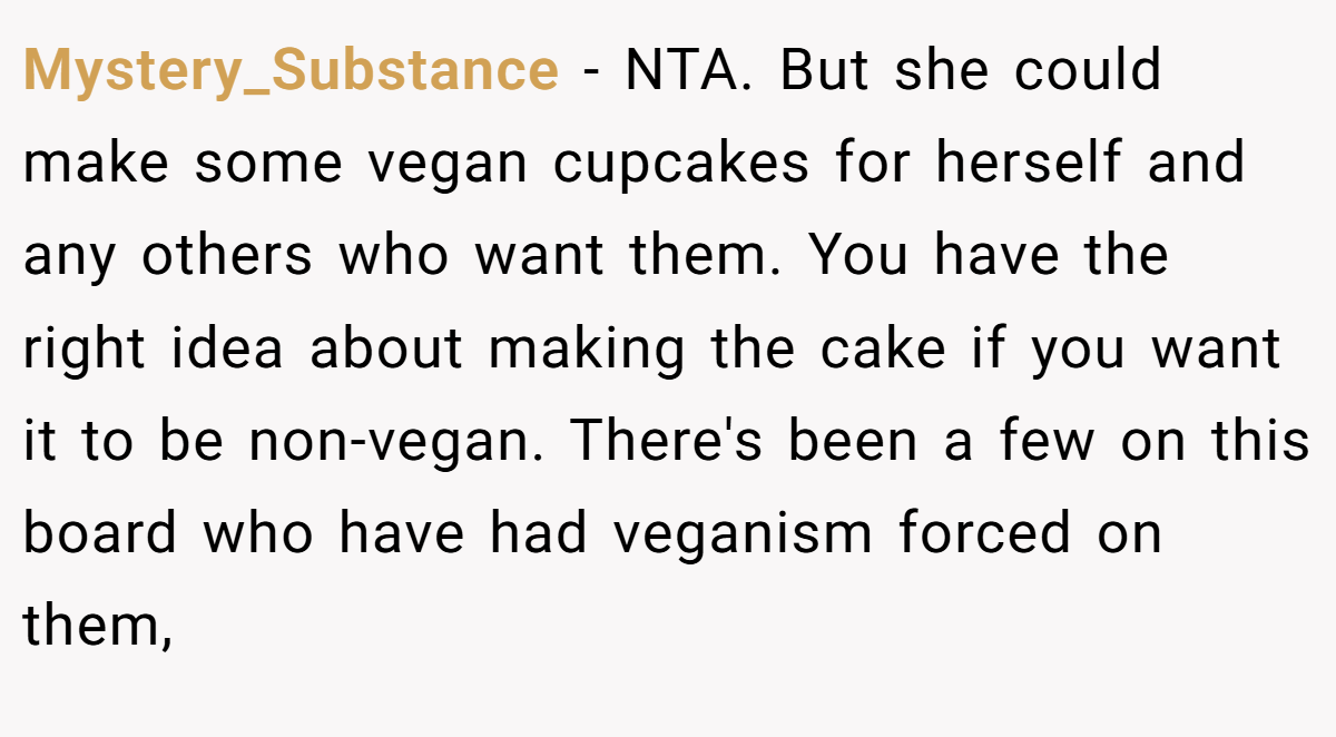 Mystery_Substance − NTA. But she could make some vegan cupcakes for herself and any others who want them. You have the right idea about making the cake if you want it to be non-vegan. There's been a few on this board who have had veganism forced on them,