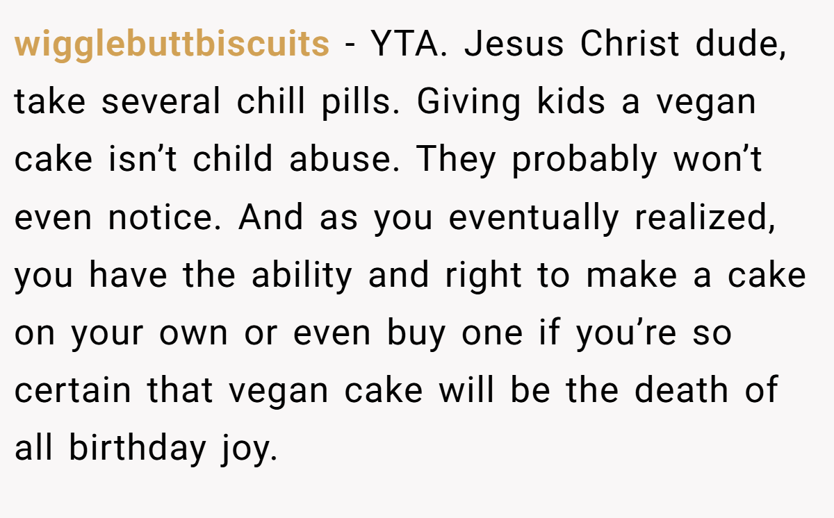 wigglebuttbiscuits − YTA. Jesus Christ dude, take several chill pills. Giving kids a vegan cake isn’t child abuse. They probably won’t even notice. And as you eventually realized, you have the ability and right to make a cake on your own or even buy one if you’re so certain that vegan cake will be the death of all birthday joy.