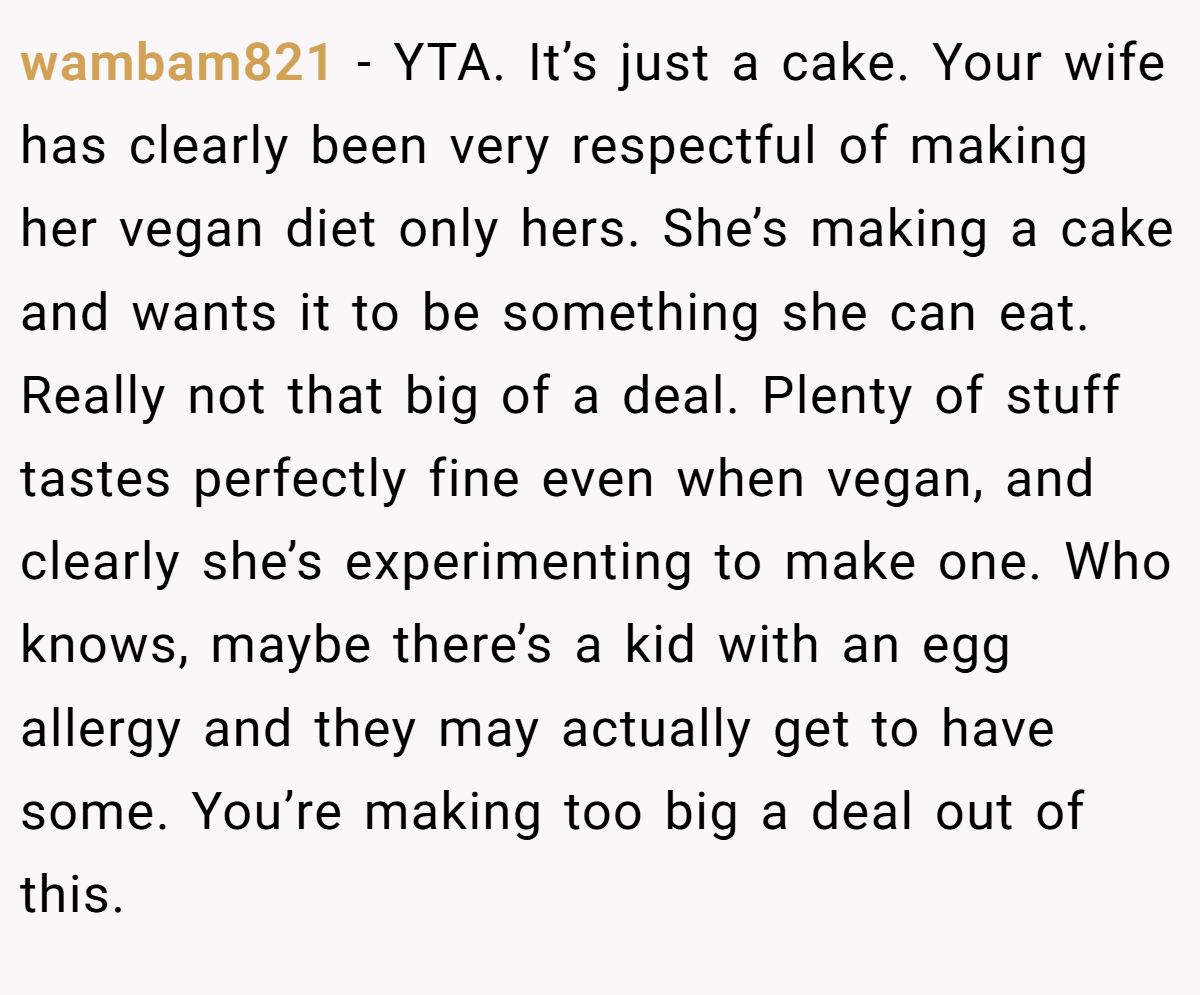 wambam821 − YTA. It’s just a cake. Your wife has clearly been very respectful of making her vegan diet only hers. She’s making a cake and wants it to be something she can eat. Really not that big of a deal. Plenty of stuff tastes perfectly fine even when vegan, and clearly she’s experimenting to make one. Who knows, maybe there’s a kid with an egg allergy and they may actually get to have some. You’re making too big a deal out of this.