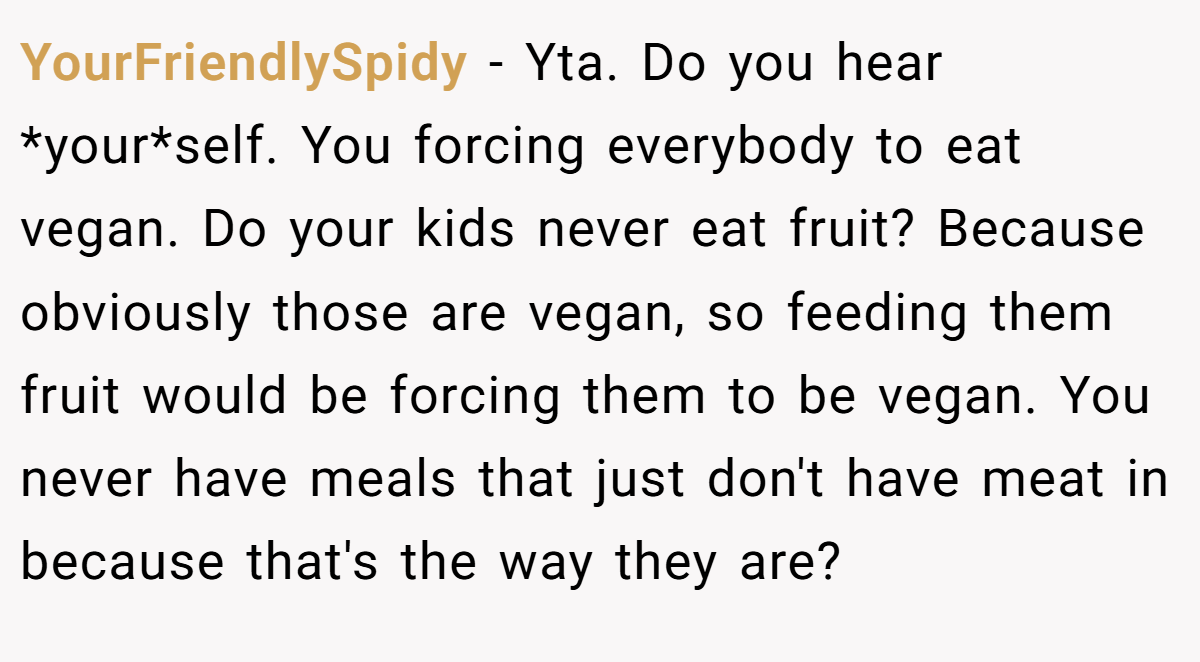 YourFriendlySpidy − Yta. Do you hear *your*self. You forcing everybody to eat vegan. Do your kids never eat fruit? Because obviously those are vegan, so feeding them fruit would be forcing them to be vegan. You never have meals that just don't have meat in because that's the way they are?