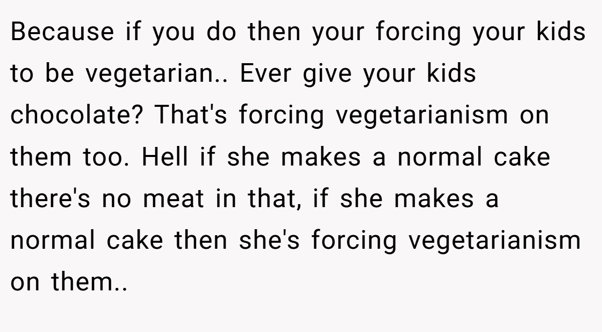 Because if you do then your forcing your kids to be vegetarian.. Ever give your kids chocolate? That's forcing vegetarianism on them too. Hell if she makes a normal cake there's no meat in that, if she makes a normal cake then she's forcing vegetarianism on them..