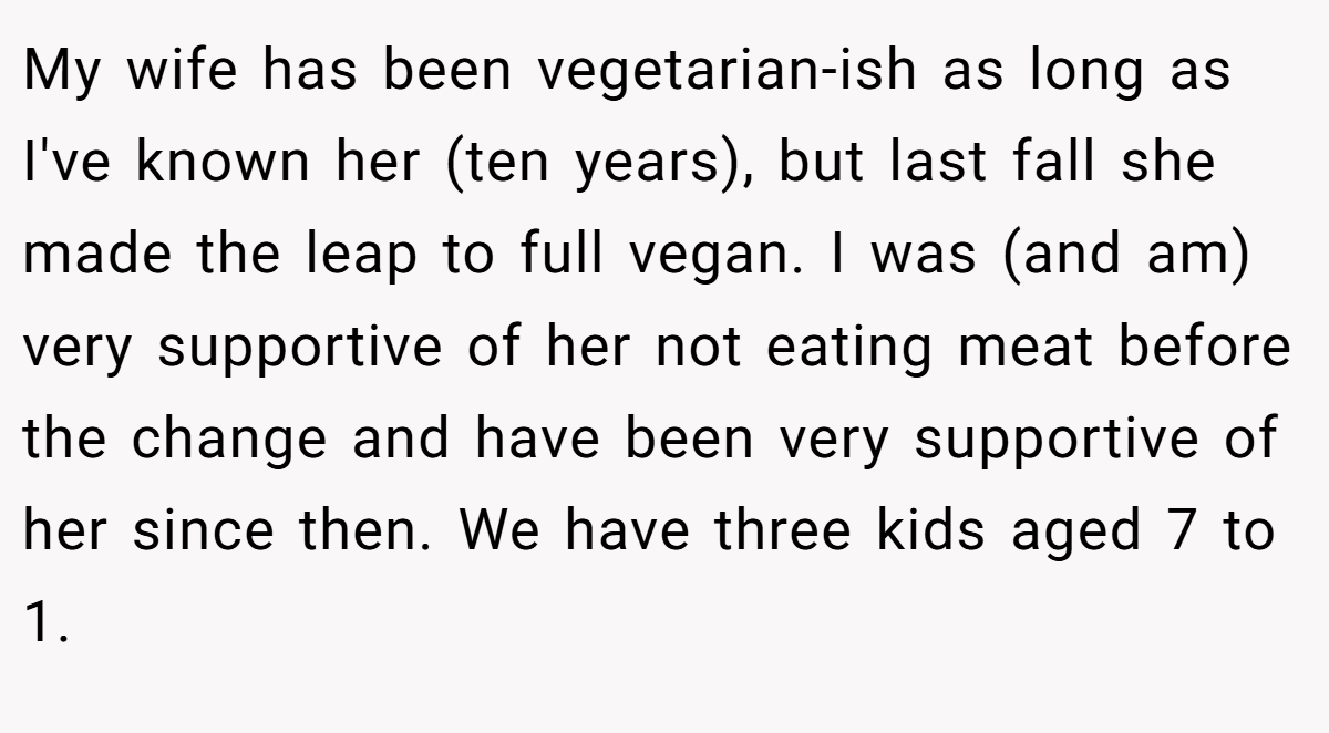 My wife has been vegetarian-ish as long as I've known her (ten years), but last fall she made the leap to full vegan. I was (and am) very supportive of her not eating meat before the change and have been very supportive of her since then. We have three kids aged 7 to 1.