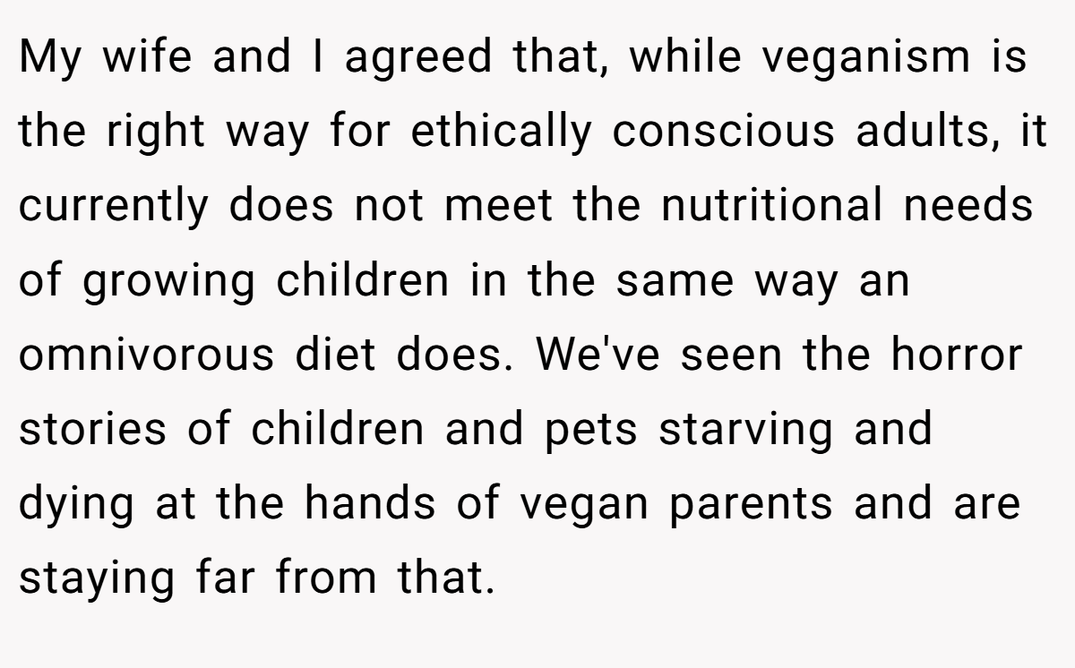 My wife and I agreed that, while veganism is the right way for ethically conscious adults, it currently does not meet the nutritional needs of growing children in the same way an omnivorous diet does. We've seen the horror stories of children and pets starving and dying at the hands of vegan parents and are staying far from that.