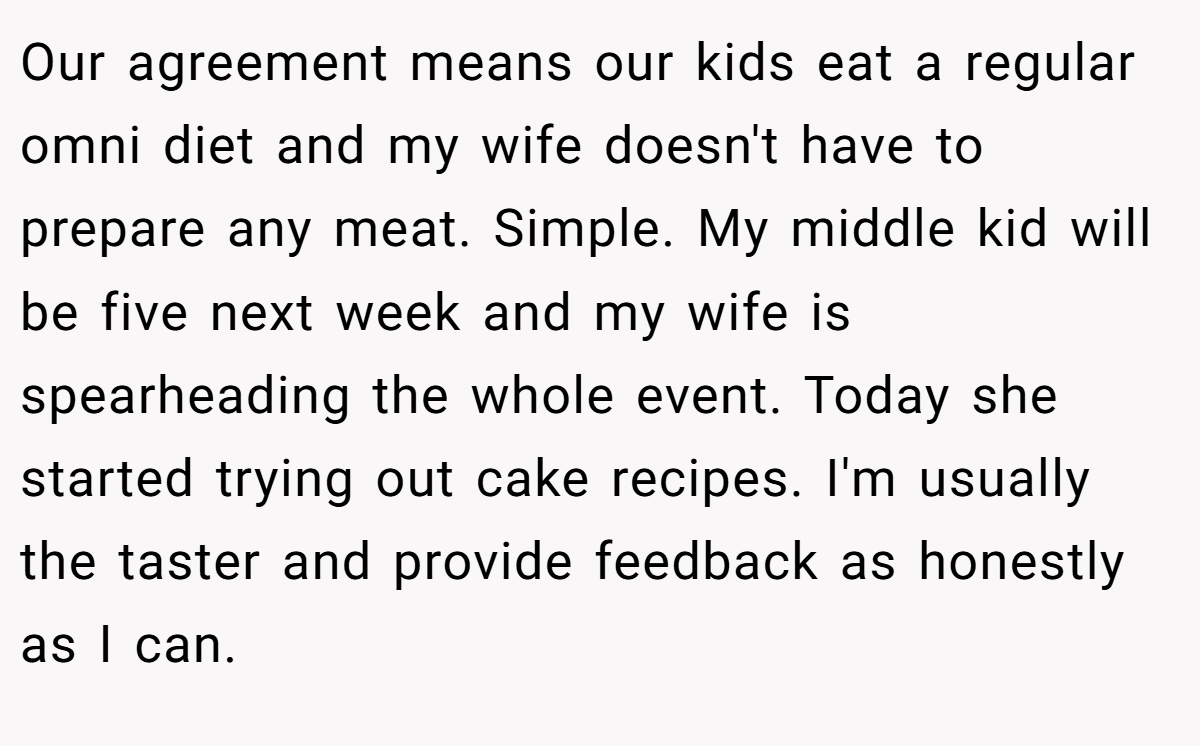 Our agreement means our kids eat a regular omni diet and my wife doesn't have to prepare any meat. Simple. My middle kid will be five next week and my wife is spearheading the whole event. Today she started trying out cake recipes. I'm usually the taster and provide feedback as honestly as I can.