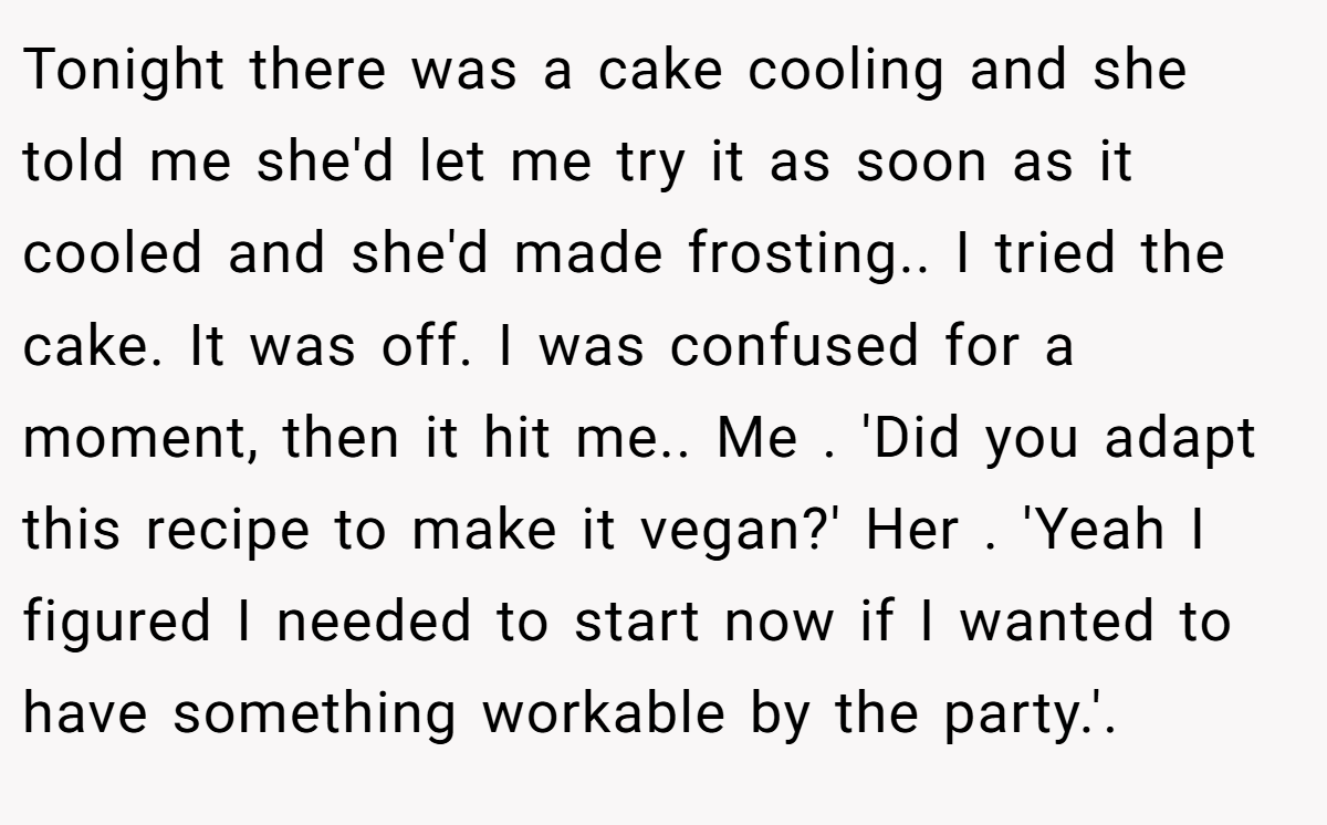 Tonight there was a cake cooling and she told me she'd let me try it as soon as it cooled and she'd made frosting.. I tried the cake. It was off. I was confused for a moment, then it hit me.. Me . 'Did you adapt this recipe to make it vegan?' Her . 'Yeah I figured I needed to start now if I wanted to have something workable by the party.'.