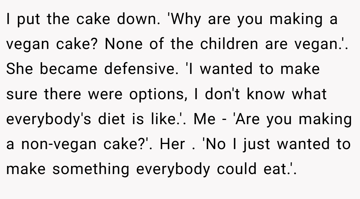 I put the cake down. 'Why are you making a vegan cake? None of the children are vegan.'. She became defensive. 'I wanted to make sure there were options, I don't know what everybody's diet is like.'. Me - 'Are you making a non-vegan cake?'. Her . 'No I just wanted to make something everybody could eat.'.