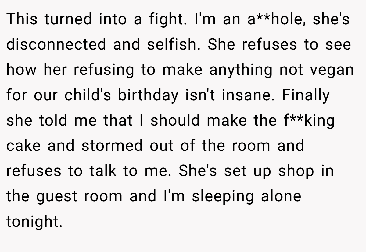 This turned into a fight. I'm an a**hole, she's disconnected and selfish. She refuses to see how her refusing to make anything not vegan for our child's birthday isn't insane. Finally she told me that I should make the f**king cake and stormed out of the room and refuses to talk to me. She's set up shop in the guest room and I'm sleeping alone tonight.
