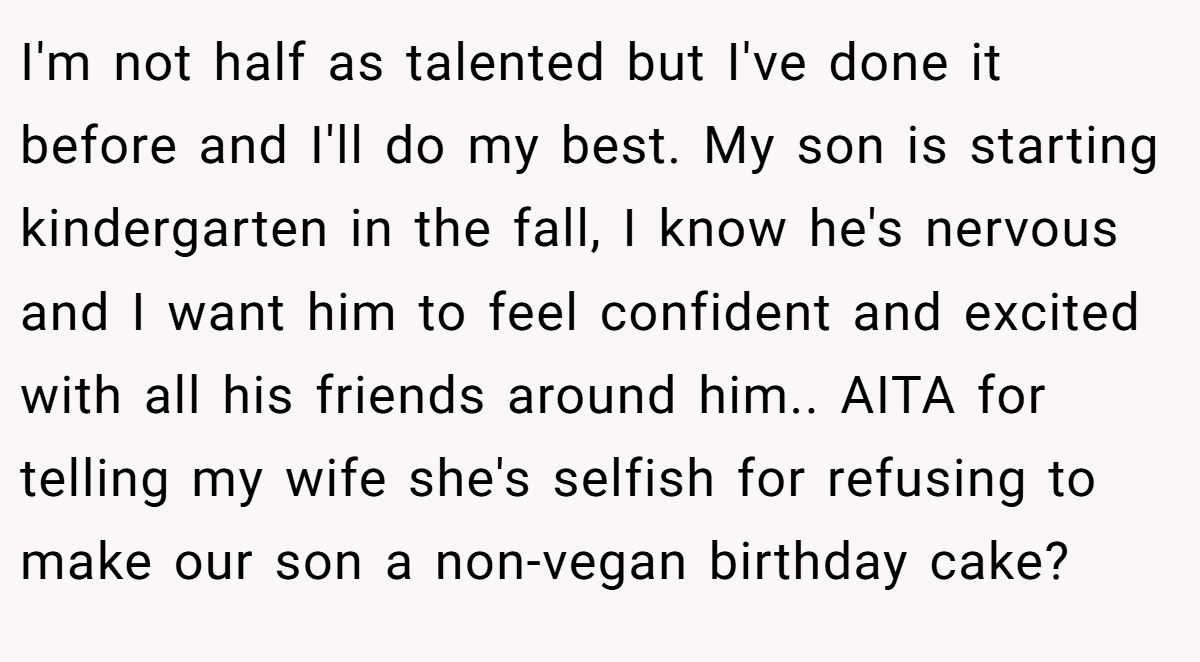 I'm not half as talented but I've done it before and I'll do my best. My son is starting kindergarten in the fall, I know he's nervous and I want him to feel confident and excited with all his friends around him.. AITA for telling my wife she's selfish for refusing to make our son a non-vegan birthday cake?