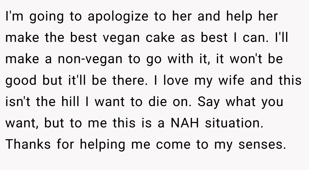 I'm going to apologize to her and help her make the best vegan cake as best I can. I'll make a non-vegan to go with it, it won't be good but it'll be there. I love my wife and this isn't the hill I want to die on. Say what you want, but to me this is a NAH situation. Thanks for helping me come to my senses.