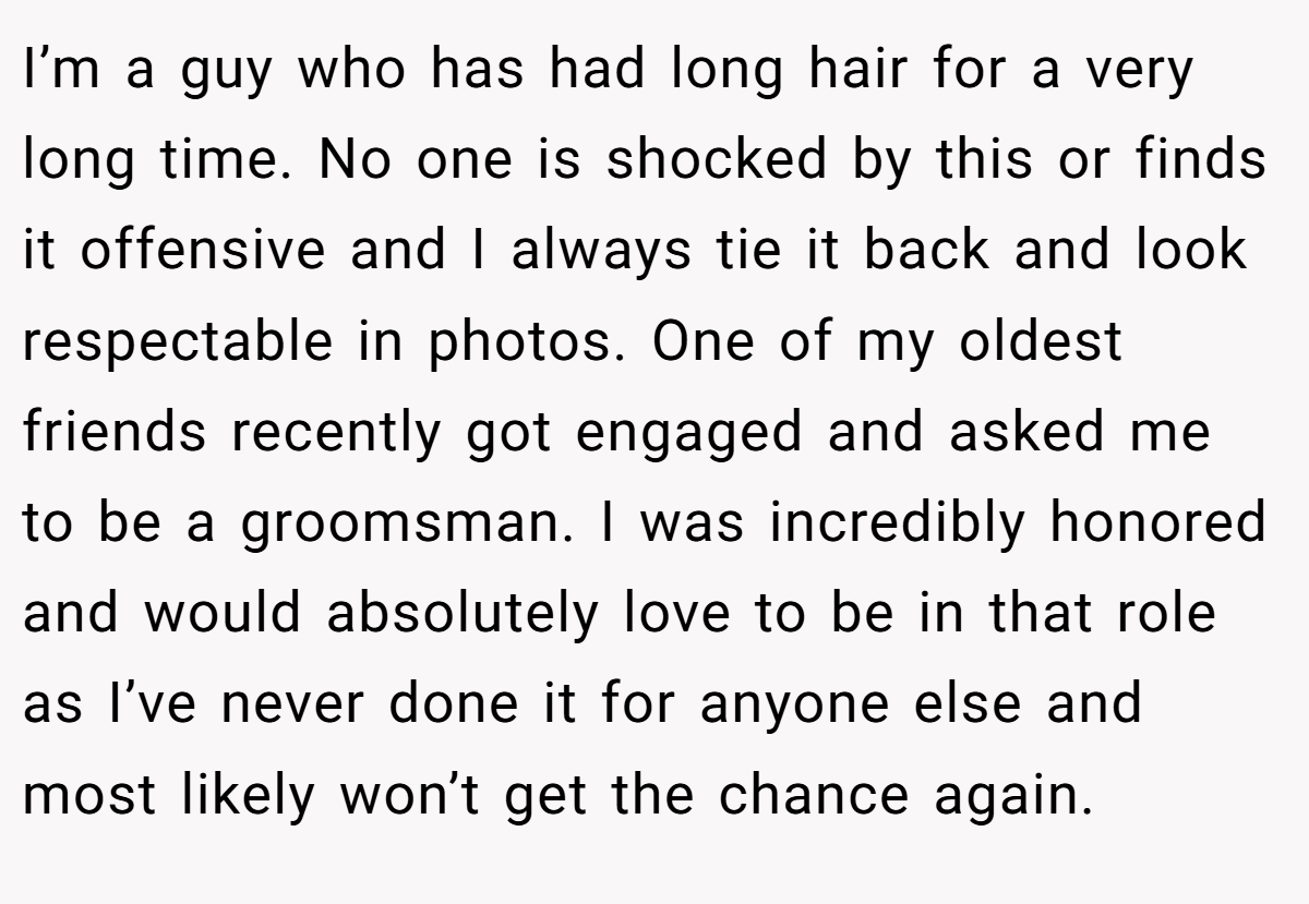 I’m a guy who has had long hair for a very long time. No one is shocked by this or finds it offensive and I always tie it back and look respectable in photos. One of my oldest friends recently got engaged and asked me to be a groomsman. I was incredibly honored and would absolutely love to be in that role as I’ve never done it for anyone else and most likely won’t get the chance again.