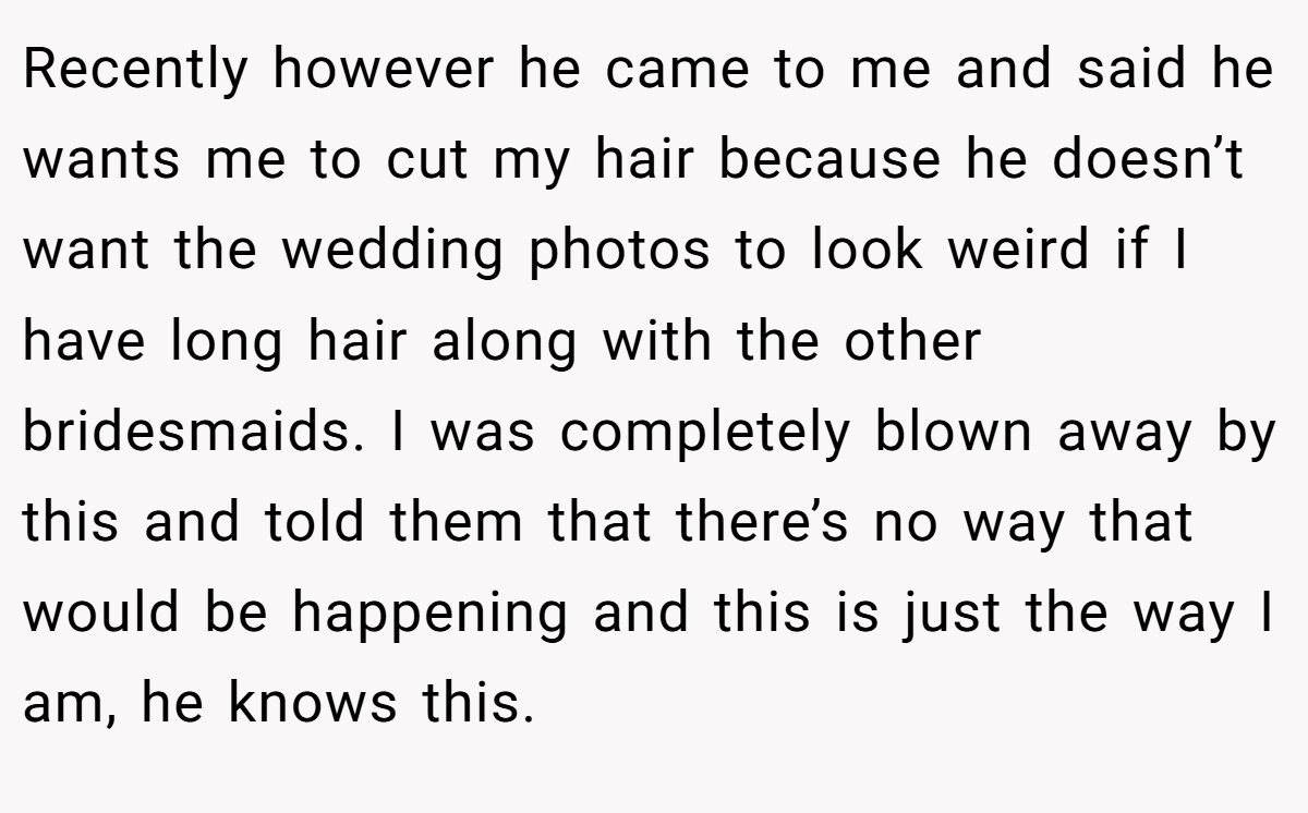Recently however he came to me and said he wants me to cut my hair because he doesn’t want the wedding photos to look weird if I have long hair along with the other bridesmaids. I was completely blown away by this and told them that there’s no way that would be happening and this is just the way I am, he knows this.