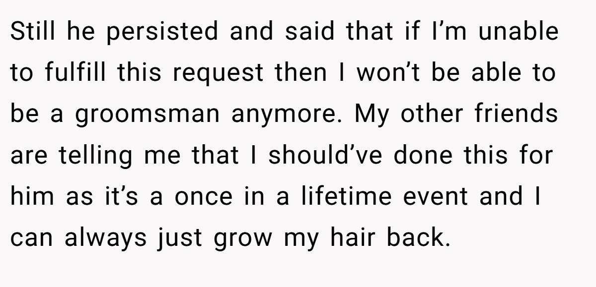 Still he persisted and said that if I’m unable to fulfill this request then I won’t be able to be a groomsman anymore. My other friends are telling me that I should’ve done this for him as it’s a once in a lifetime event and I can always just grow my hair back.