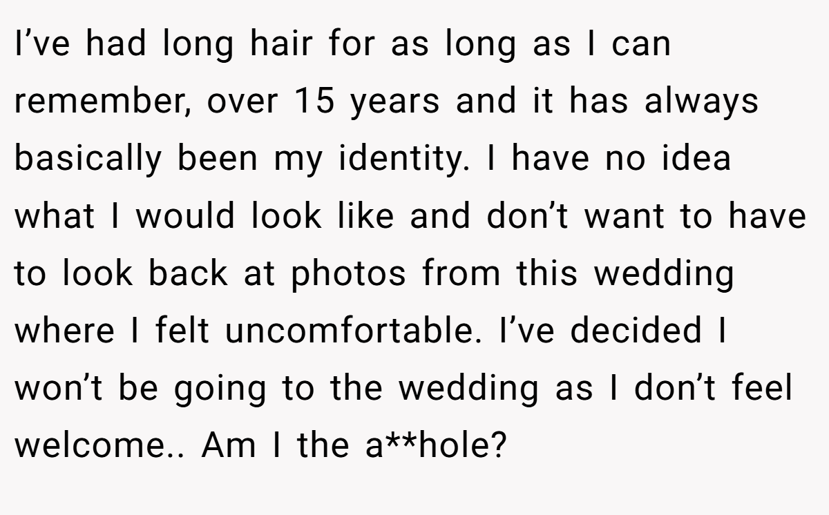 I’ve had long hair for as long as I can remember, over 15 years and it has always basically been my identity. I have no idea what I would look like and don’t want to have to look back at photos from this wedding where I felt uncomfortable. I’ve decided I won’t be going to the wedding as I don’t feel welcome.. Am I the a**hole?