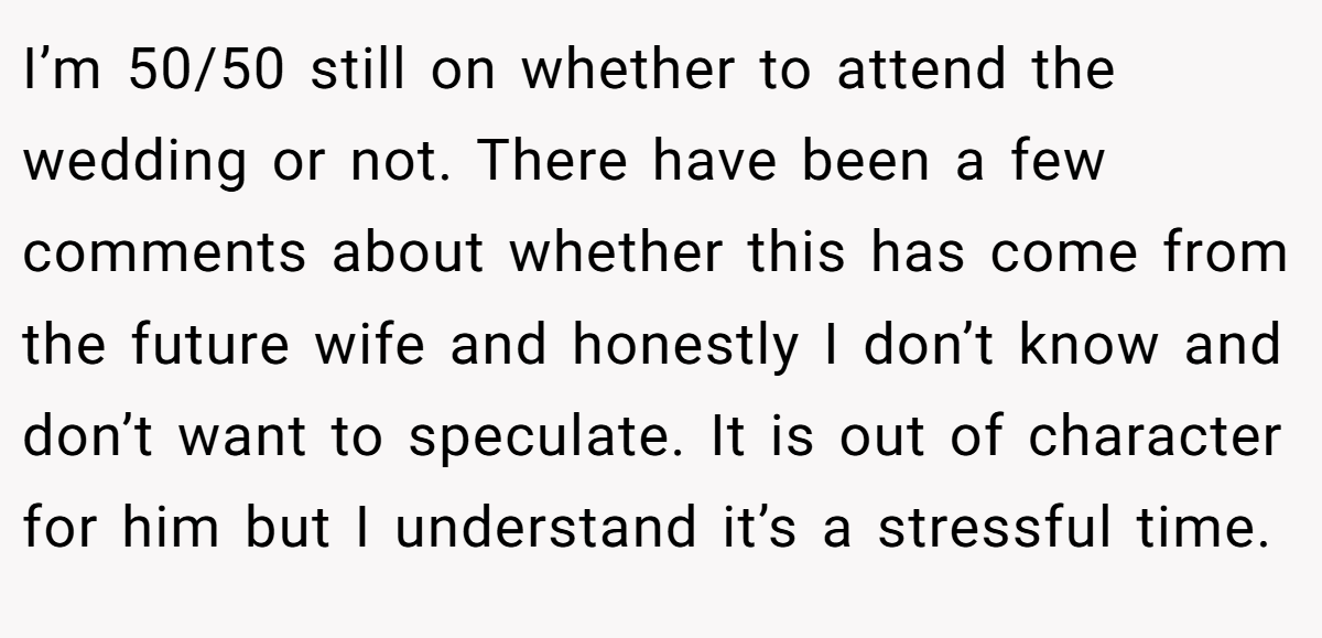 I’m 50/50 still on whether to attend the wedding or not. There have been a few comments about whether this has come from the future wife and honestly I don’t know and don’t want to speculate. It is out of character for him but I understand it’s a stressful time.