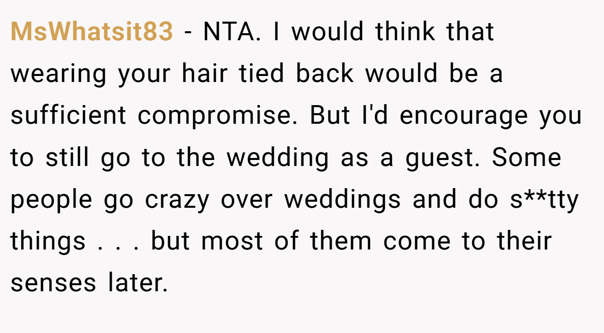 MsWhatsit83 - NTA. I would think that wearing your hair tied back would be a sufficient compromise. But I'd encourage you to still go to the wedding as a guest. Some people go crazy over weddings and do s**tty things . . . but most of them come to their senses later.