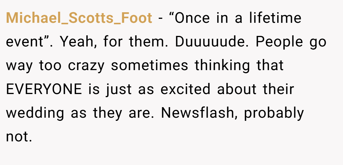 Michael_Scotts_Foot - “Once in a lifetime event”. Yeah, for them. Duuuuude. People go way too crazy sometimes thinking that EVERYONE is just as excited about their wedding as they are. Newsflash, probably not.