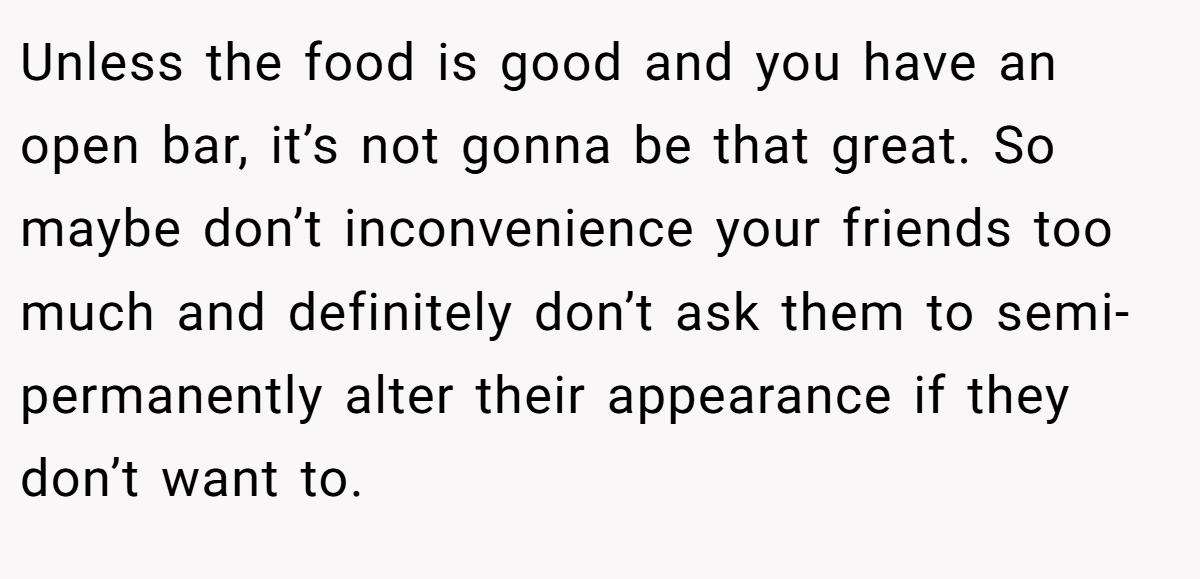 Unless the food is good and you have an open bar, it’s not gonna be that great. So maybe don’t inconvenience your friends too much and definitely don’t ask them to semi-permanently alter their appearance if they don’t want to.