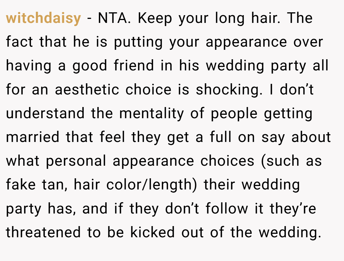 witchdaisy - NTA. Keep your long hair. The fact that he is putting your appearance over having a good friend in his wedding party all for an aesthetic choice is shocking. I don’t understand the mentality of people getting married that feel they get a full on say about what personal appearance choices (such as fake tan, hair color/length) their wedding party has, and if they don’t follow it they’re threatened to be kicked out of the wedding.