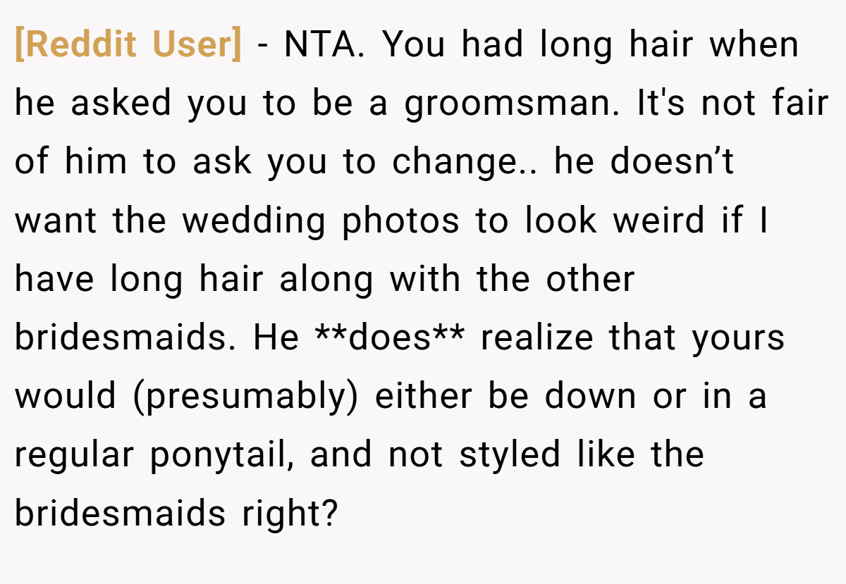 [Reddit User] - NTA. You had long hair when he asked you to be a groomsman. It's not fair of him to ask you to change.. he doesn’t want the wedding photos to look weird if I have long hair along with the other bridesmaids. He **does** realize that yours would (presumably) either be down or in a regular ponytail, and not styled like the bridesmaids right?