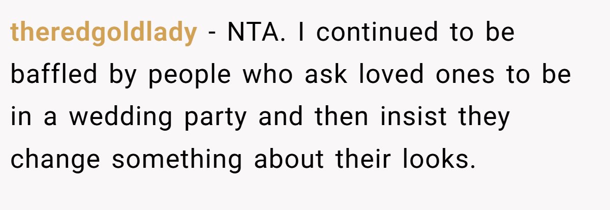 theredgoldlady - NTA. I continued to be baffled by people who ask loved ones to be in a wedding party and then insist they change something about their looks.
