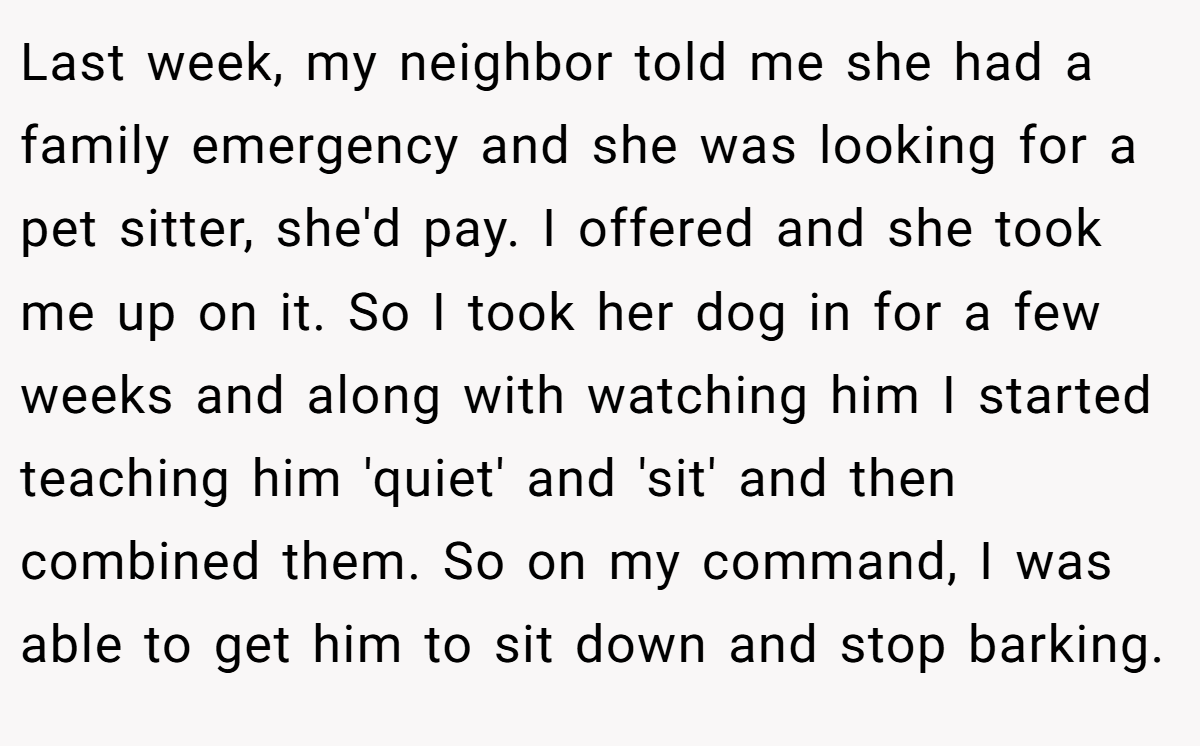 Last week, my neighbor told me she had a family emergency and she was looking for a pet sitter, she'd pay. I offered and she took me up on it. So I took her dog in for a few weeks and along with watching him I started teaching him 'quiet' and 'sit' and then combined them. So on my command, I was able to get him to sit down and stop barking.