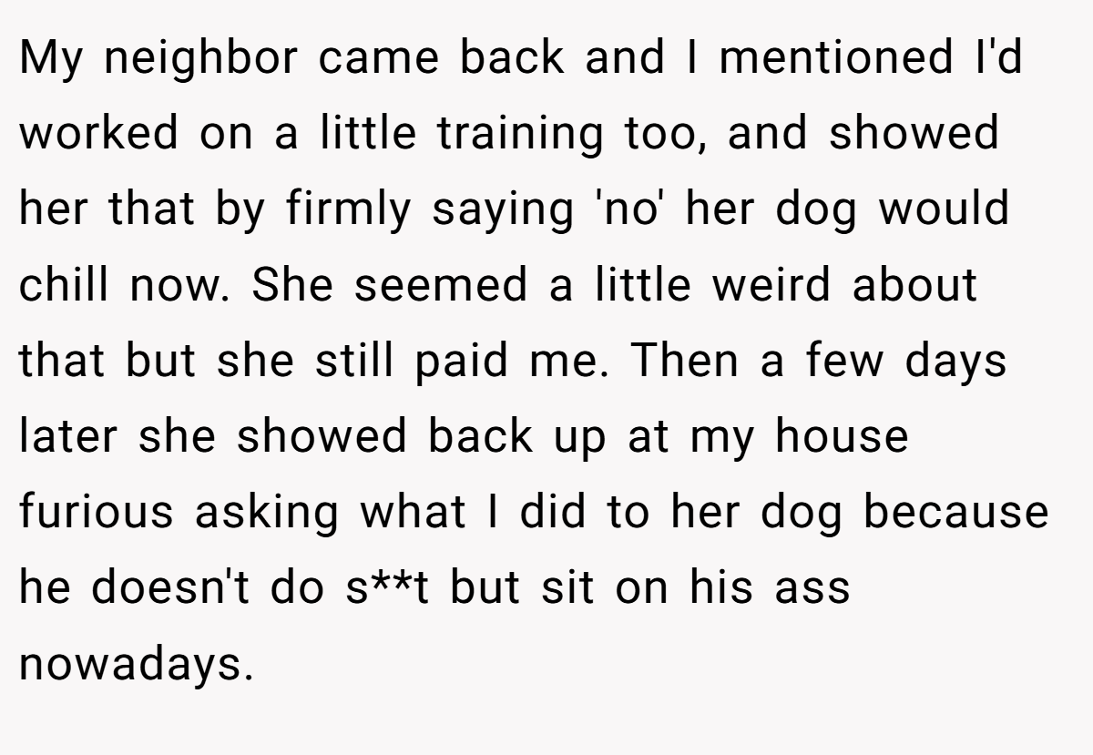 My neighbor came back and I mentioned I'd worked on a little training too, and showed her that by firmly saying 'no' her dog would chill now. She seemed a little weird about that but she still paid me. Then a few days later she showed back up at my house furious asking what I did to her dog because he doesn't do s**t but sit on his ass nowadays.
