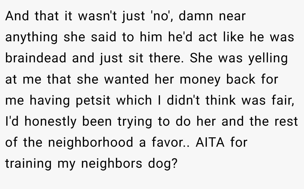 And that it wasn't just 'no', damn near anything she said to him he'd act like he was braindead and just sit there. She was yelling at me that she wanted her money back for me having petsit which I didn't think was fair, I'd honestly been trying to do her and the rest of the neighborhood a favor.. AITA for training my neighbors dog?