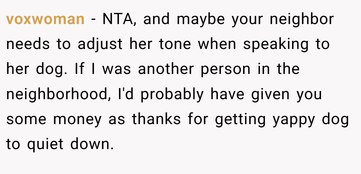 voxwoman − NTA, and maybe your neighbor needs to adjust her tone when speaking to her dog. If I was another person in the neighborhood, I'd probably have given you some money as thanks for getting yappy dog to quiet down.