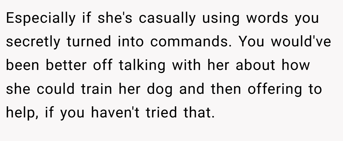 Especially if she's casually using words you secretly turned into commands. You would've been better off talking with her about how she could train her dog and then offering to help, if you haven't tried that.