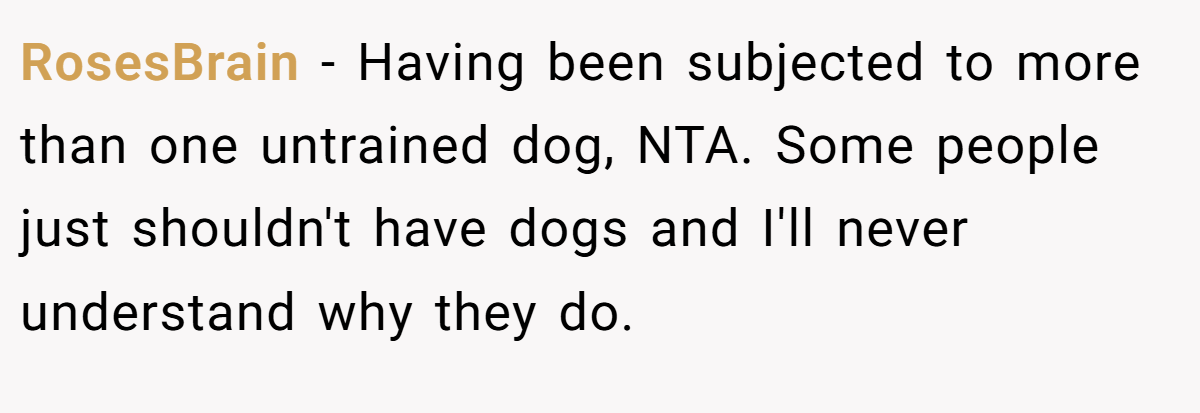 RosesBrain − Having been subjected to more than one untrained dog, NTA. Some people just shouldn't have dogs and I'll never understand why they do.
