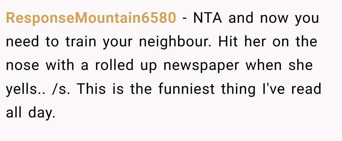 ResponseMountain6580 − NTA and now you need to train your neighbour. Hit her on the nose with a rolled up newspaper when she yells.. /s. This is the funniest thing I've read all day.