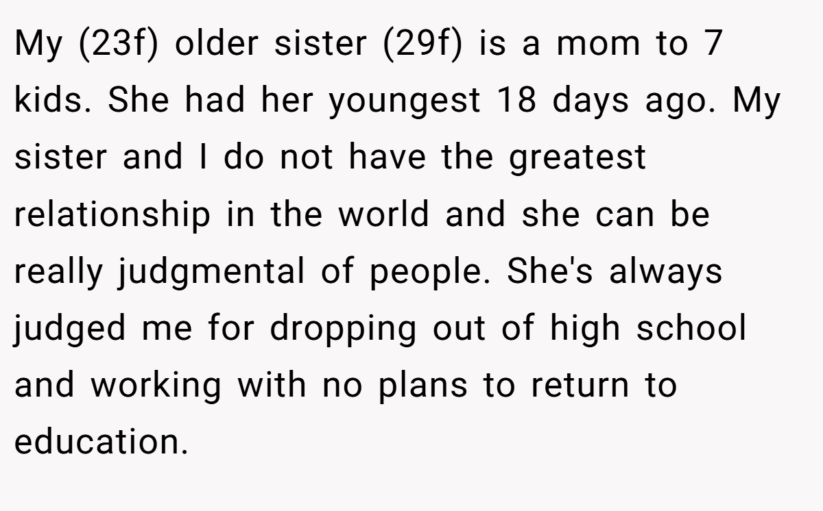 My (23f) older sister (29f) is a mom to 7 kids. She had her youngest 18 days ago. My sister and I do not have the greatest relationship in the world and she can be really judgmental of people. She's always judged me for dropping out of high school and working with no plans to return to education.