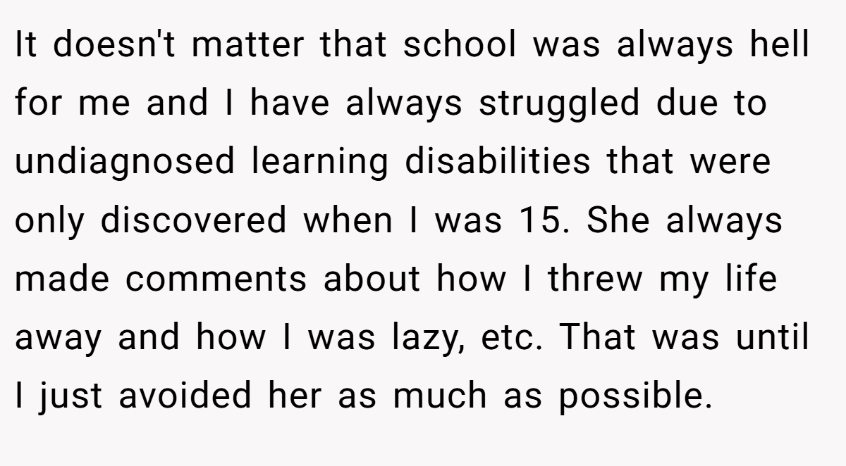 It doesn't matter that school was always hell for me and I have always struggled due to undiagnosed learning disabilities that were only discovered when I was 15. She always made comments about how I threw my life away and how I was lazy, etc. That was until I just avoided her as much as possible.
