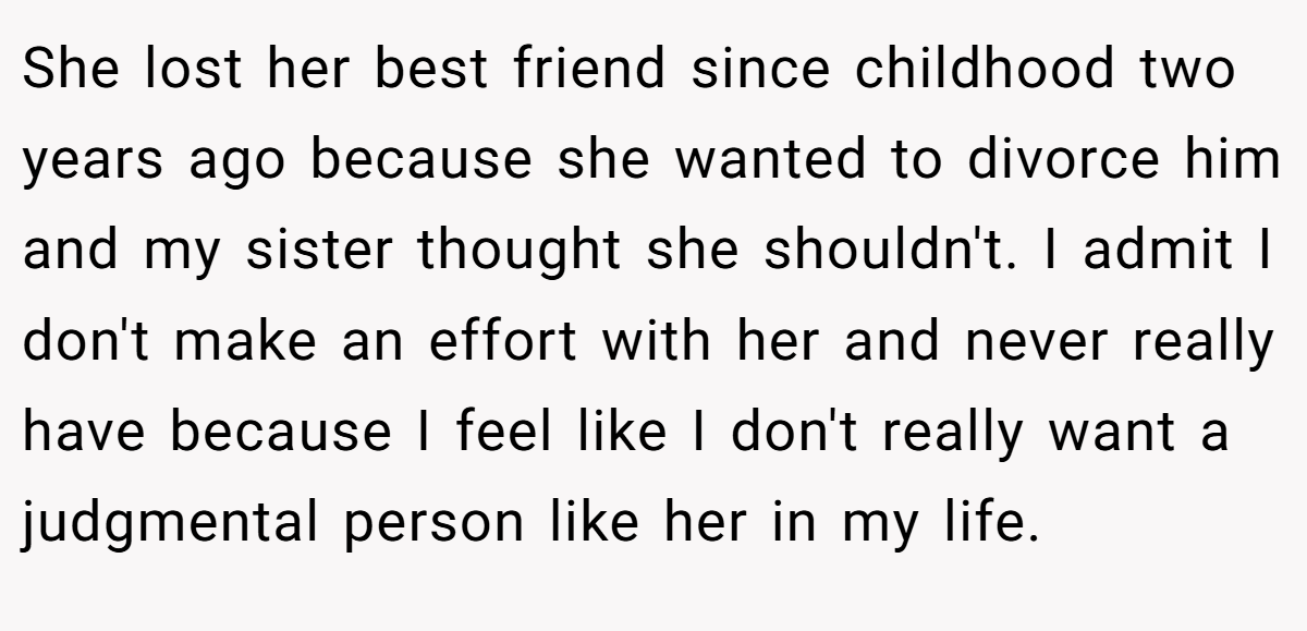 She lost her best friend since childhood two years ago because she wanted to divorce him and my sister thought she shouldn't. I admit I don't make an effort with her and never really have because I feel like I don't really want a judgmental person like her in my life.