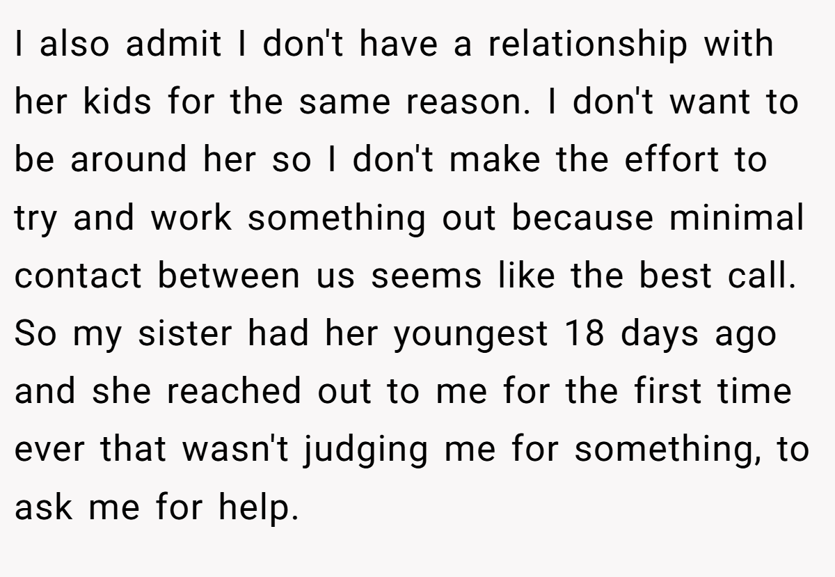 I also admit I don't have a relationship with her kids for the same reason. I don't want to be around her so I don't make the effort to try and work something out because minimal contact between us seems like the best call. So my sister had her youngest 18 days ago and she reached out to me for the first time ever that wasn't judging me for something, to ask me for help.