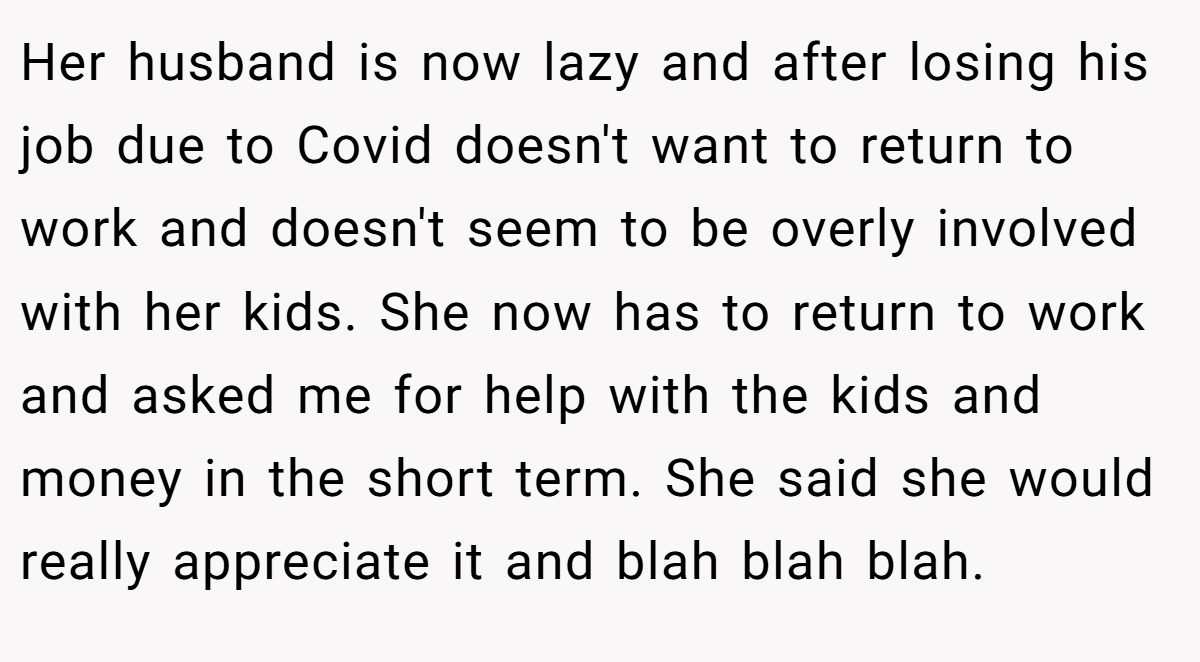 Her husband is now lazy and after losing his job due to Covid doesn't want to return to work and doesn't seem to be overly involved with her kids. She now has to return to work and asked me for help with the kids and money in the short term. She said she would really appreciate it and blah blah blah.