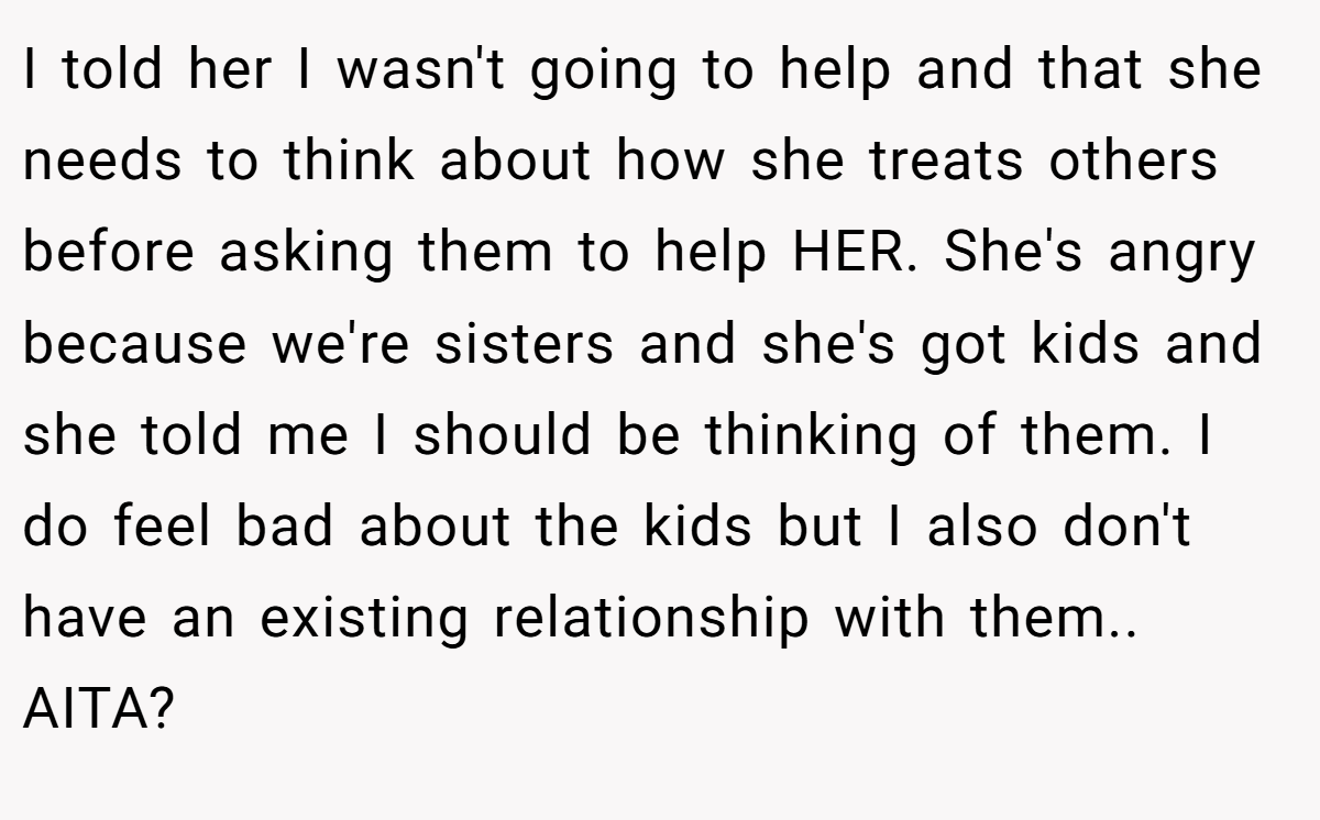 I told her I wasn't going to help and that she needs to think about how she treats others before asking them to help HER. She's angry because we're sisters and she's got kids and she told me I should be thinking of them. I do feel bad about the kids but I also don't have an existing relationship with them.. AITA?