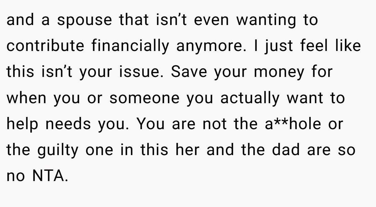 and a spouse that isn’t even wanting to contribute financially anymore. I just feel like this isn’t your issue. Save your money for when you or someone you actually want to help needs you. You are not the a**hole or the guilty one in this her and the dad are so no NTA.