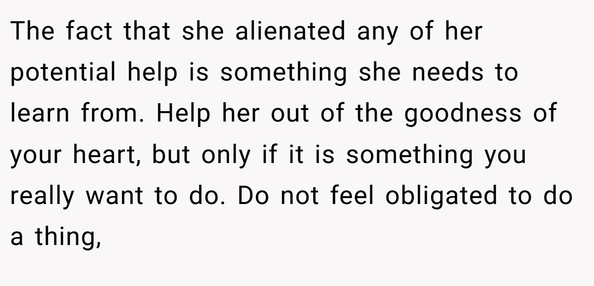 The fact that she alienated any of her potential help is something she needs to learn from. Help her out of the goodness of your heart, but only if it is something you really want to do. Do not feel obligated to do a thing,