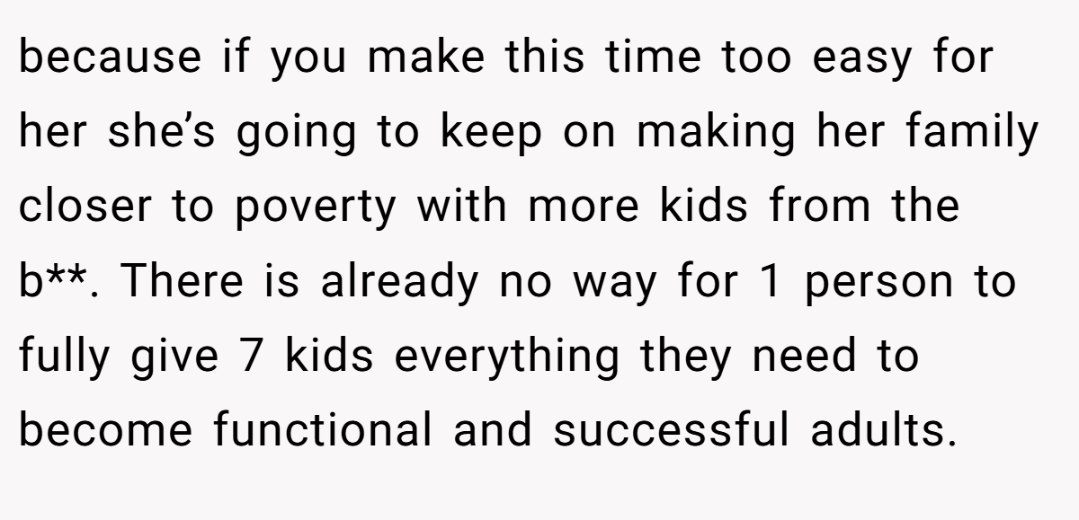 because if you make this time too easy for her she’s going to keep on making her family closer to poverty with more kids from the b**. There is already no way for 1 person to fully give 7 kids everything they need to become functional and successful adults.