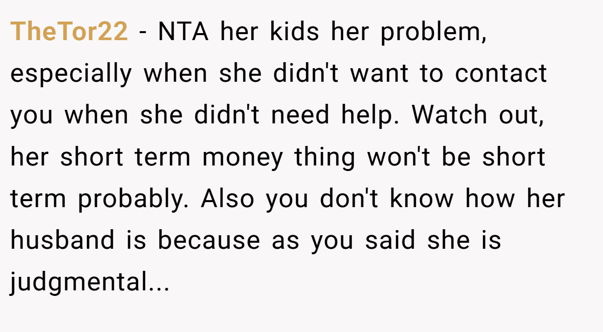 TheTor22 - NTA her kids her problem, especially when she didn't want to contact you when she didn't need help. Watch out, her short term money thing won't be short term probably. Also you don't know how her husband is because as you said she is judgmental...