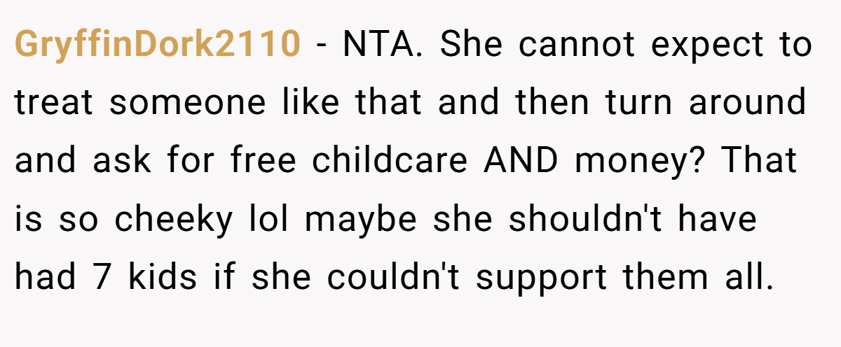 GryffinDork2110 - NTA. She cannot expect to treat someone like that and then turn around and ask for free childcare AND money? That is so cheeky lol maybe she shouldn't have had 7 kids if she couldn't support them all.