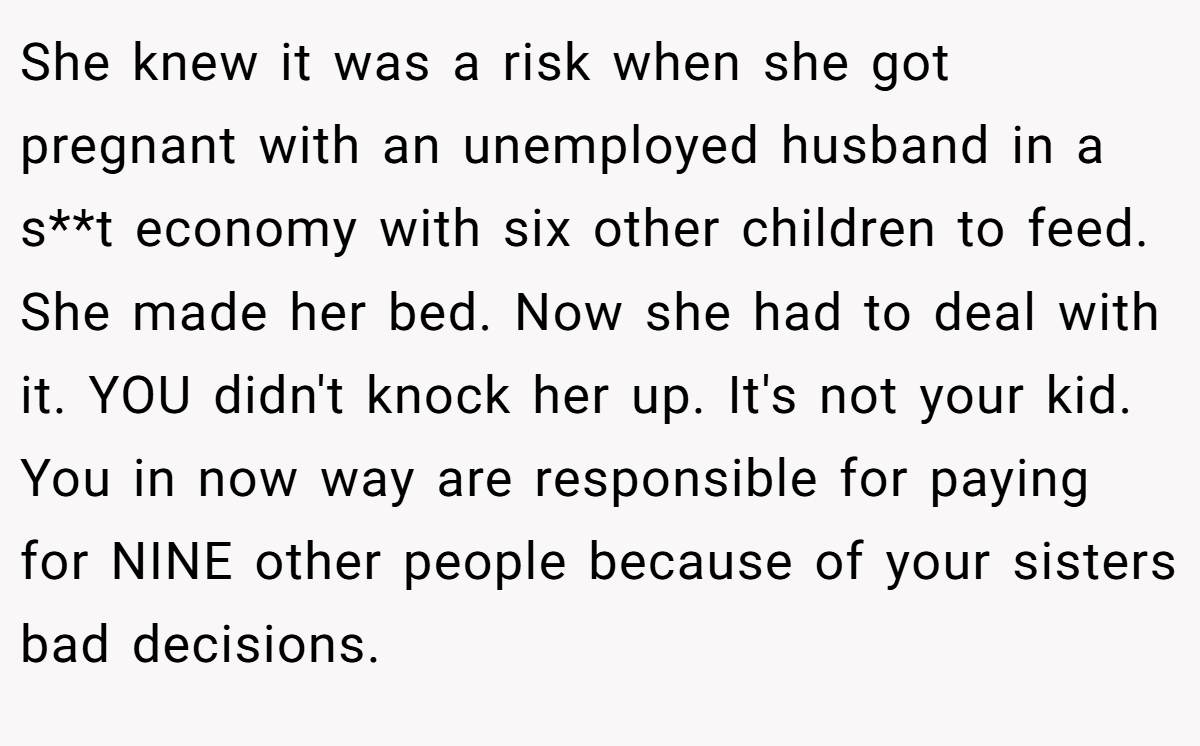 She knew it was a risk when she got pregnant with an unemployed husband in a s**t economy with six other children to feed. She made her bed. Now she had to deal with it. YOU didn't knock her up. It's not your kid. You in now way are responsible for paying for NINE other people because of your sisters bad decisions.
