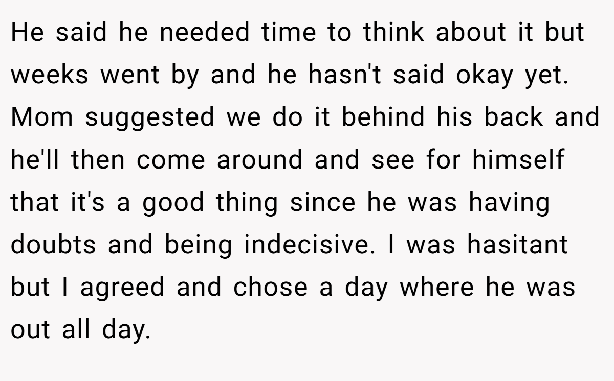 He said he needed time to think about it but weeks went by and he hasn't said okay yet. Mom suggested we do it behind his back and he'll then come around and see for himself that it's a good thing since he was having doubts and being indecisive. I was hasitant but I agreed and chose a day where he was out all day.
