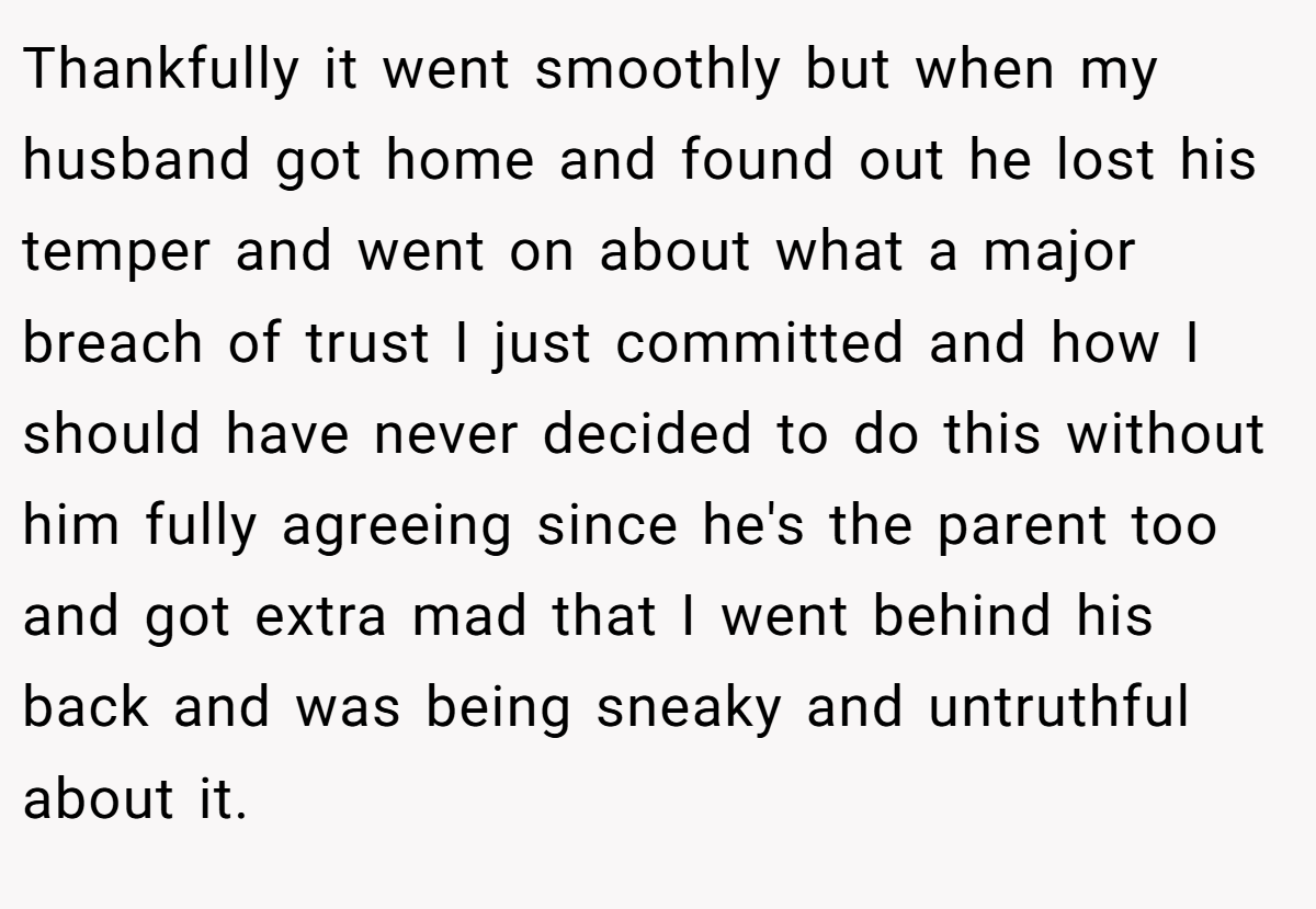 Thankfully it went smoothly but when my husband got home and found out he lost his temper and went on about what a major breach of trust I just committed and how I should have never decided to do this without him fully agreeing since he's the parent too and got extra mad that I went behind his back and was being sneaky and untruthful about it.