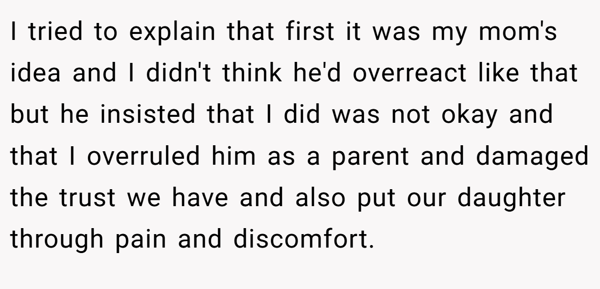I tried to explain that first it was my mom's idea and I didn't think he'd overreact like that but he insisted that I did was not okay and that I overruled him as a parent and damaged the trust we have and also put our daughter through pain and discomfort.