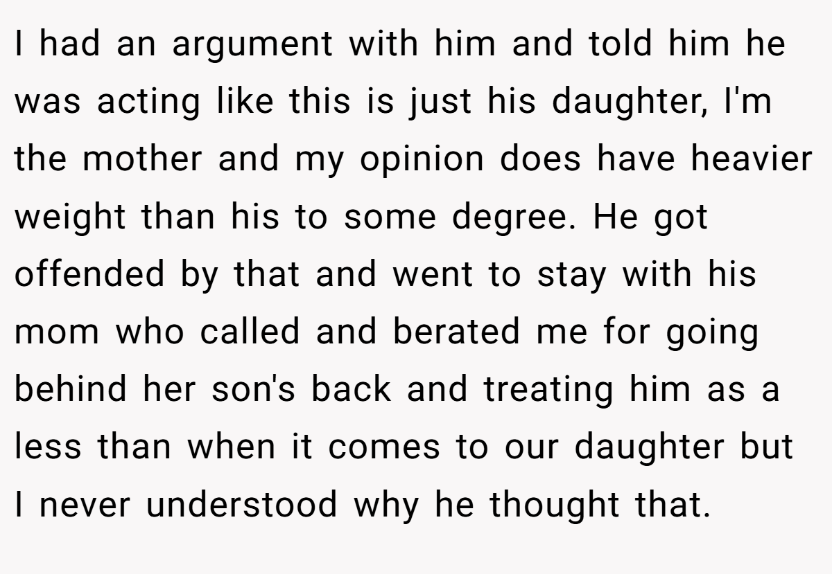 I had an argument with him and told him he was acting like this is just his daughter, I'm the mother and my opinion does have heavier weight than his to some degree. He got offended by that and went to stay with his mom who called and berated me for going behind her son's back and treating him as a less than when it comes to our daughter but I never understood why he thought that.