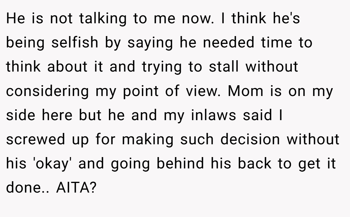 He is not talking to me now. I think he's being selfish by saying he needed time to think about it and trying to stall without considering my point of view. Mom is on my side here but he and my inlaws said I screwed up for making such decision without his 'okay' and going behind his back to get it done.. AITA?