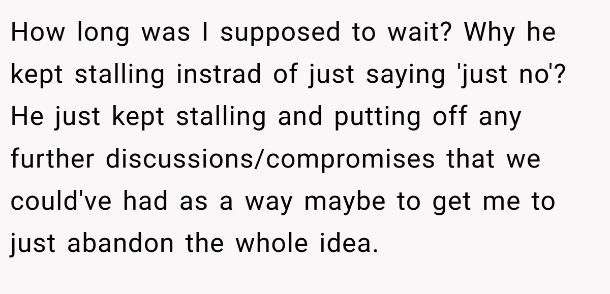 How long was I supposed to wait? Why he kept stalling instrad of just saying 'just no'? He just kept stalling and putting off any further discussions/compromises that we could've had as a way maybe to get me to just abandon the whole idea.