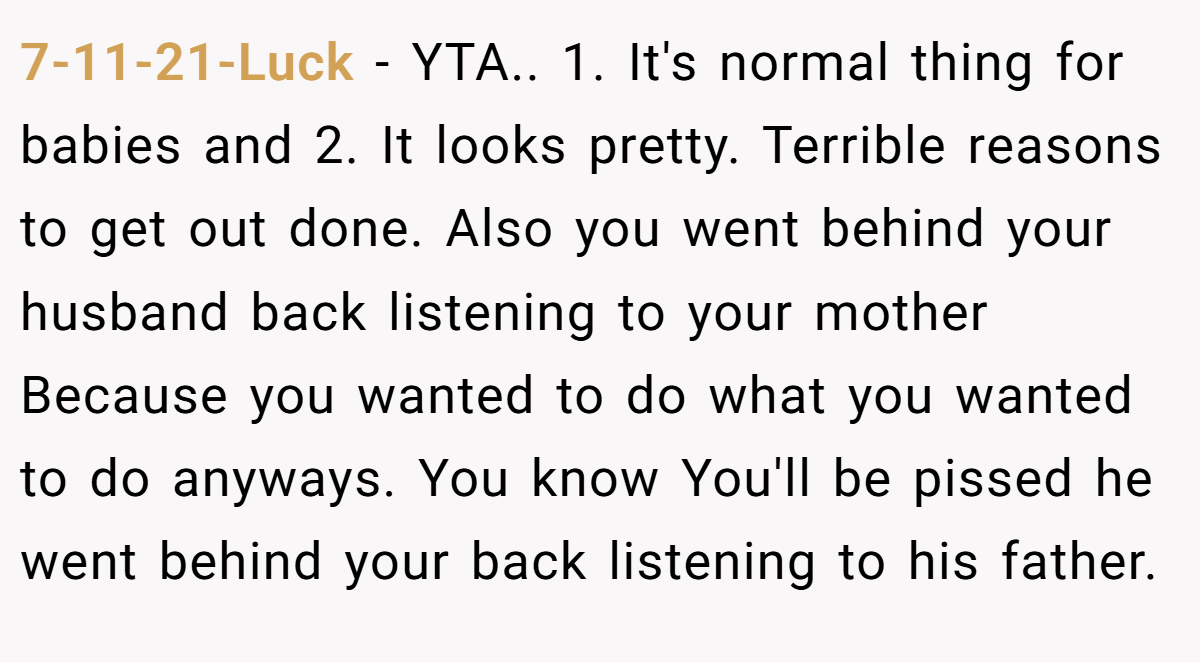 7-11-21-Luck - YTA.. 1. It's normal thing for babies and 2. It looks pretty. Terrible reasons to get out done. Also you went behind your husband back listening to your mother Because you wanted to do what you wanted to do anyways. You know You'll be pissed he went behind your back listening to his father.